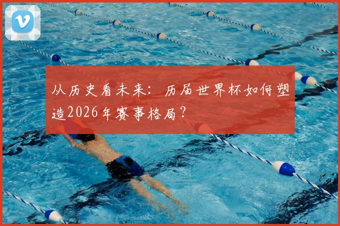 从历史看未来:历届世界杯如何塑造2026年赛事格局?