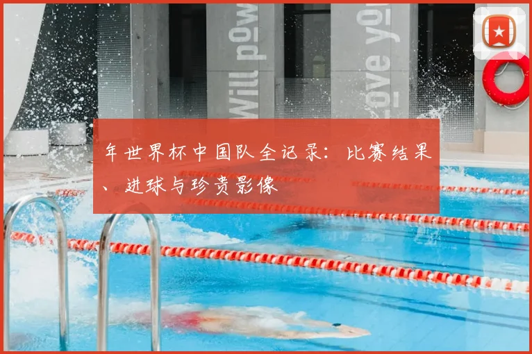 年世界杯中国队全记录:比赛结果、进球与珍贵影像