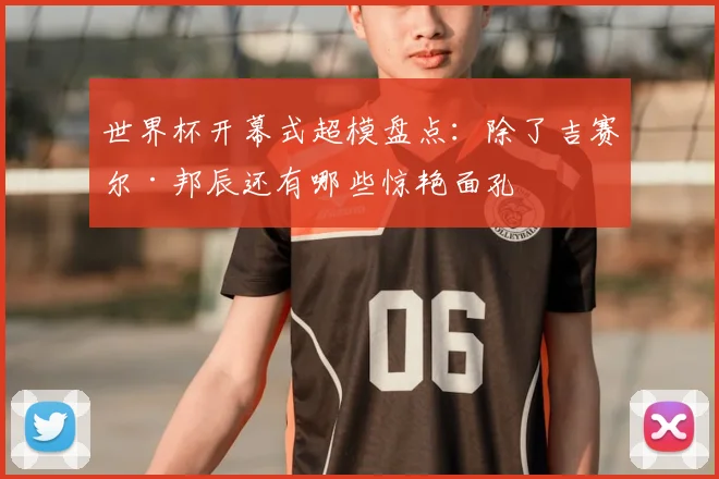 世界杯开幕式超模盘点：除了吉赛尔·邦辰还有哪些惊艳面孔