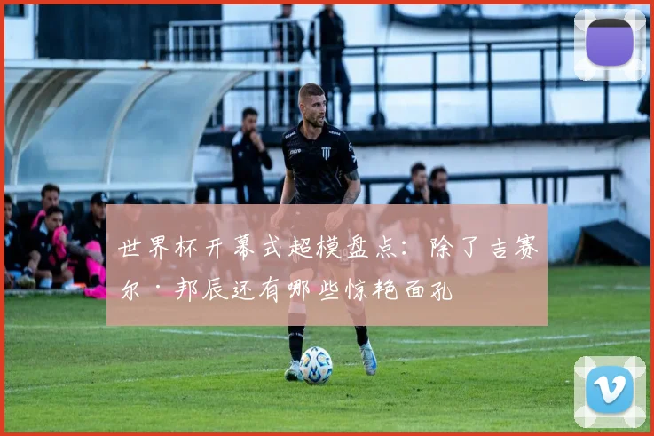 世界杯开幕式超模盘点：除了吉赛尔·邦辰还有哪些惊艳面孔