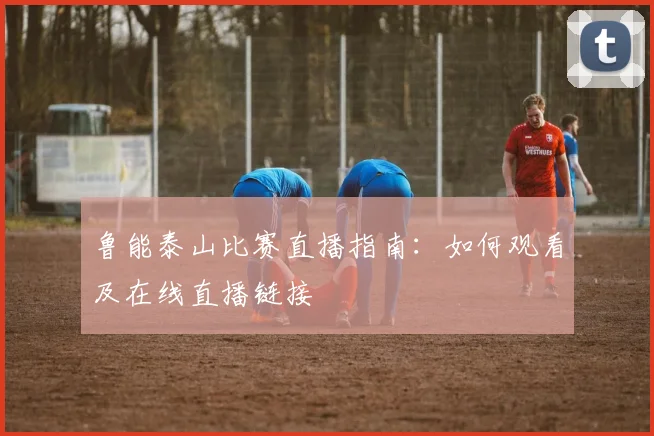 鲁能泰山比赛直播指南：如何观看及在线直播链接