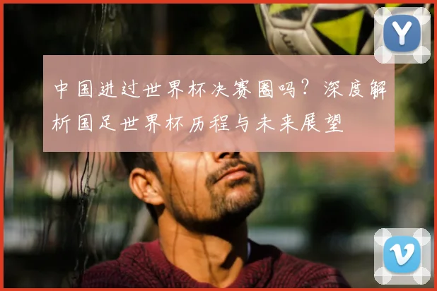 中国进过世界杯决赛圈吗？深度解析国足世界杯历程与未来展望