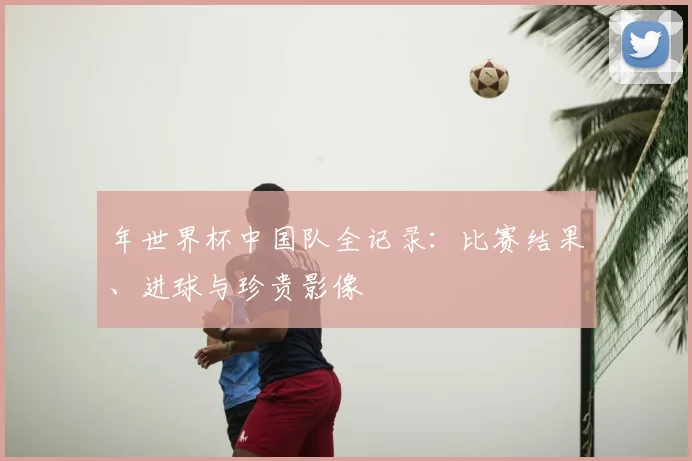 年世界杯中国队全记录：比赛结果、进球与珍贵影像